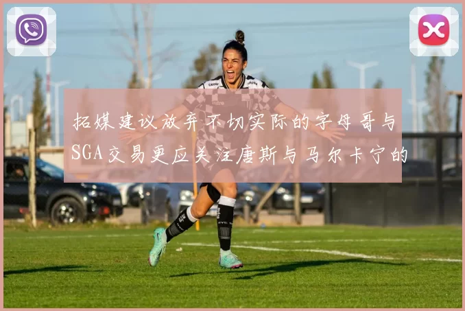 拓媒建议放弃不切实际的字母哥与SGA交易更应关注唐斯与马尔卡宁的潜力