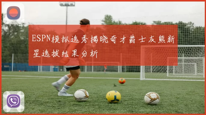 ESPN模拟选秀揭晓奇才爵士灰熊新星选拔结果分析