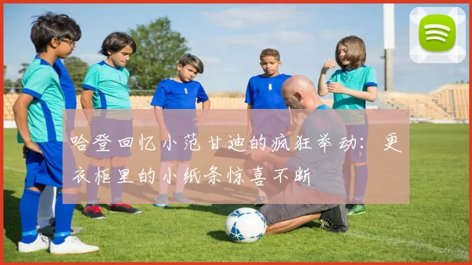 哈登回忆小范甘迪的疯狂举动：更衣柜里的小纸条惊喜不断