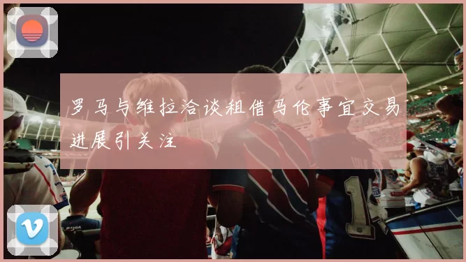 罗马与维拉洽谈租借马伦事宜交易进展引关注