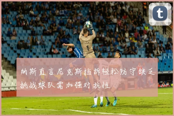 纳斯直言尼克斯挡拆轻松防守缺乏挑战球队需加强对抗性