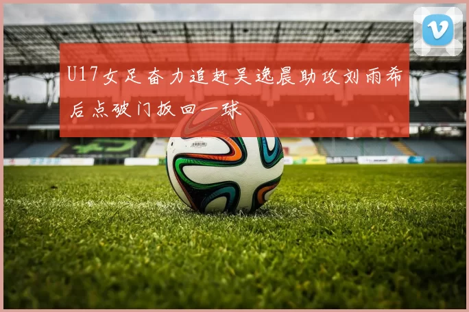 U17女足奋力追赶吴逸晨助攻刘雨希后点破门扳回一球