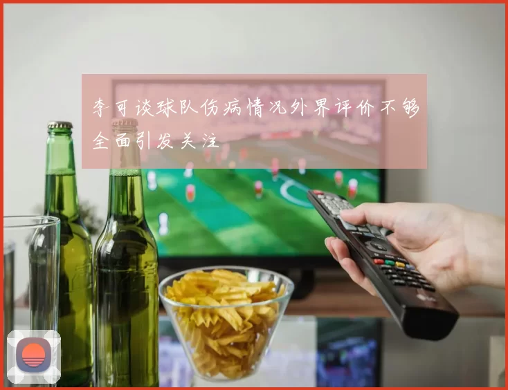 李可谈球队伤病情况外界评价不够全面引发关注
