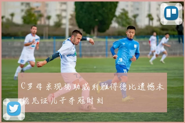 C罗母亲现场助威利雅得德比遗憾未能见证儿子夺冠时刻