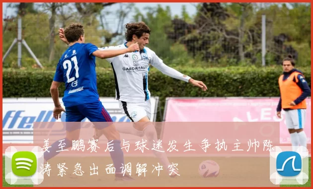 姜至鹏赛后与球迷发生争执主帅陈涛紧急出面调解冲突