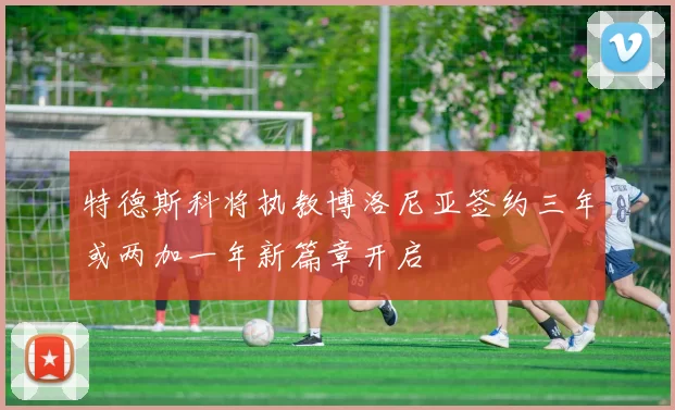 特德斯科将执教博洛尼亚签约三年或两加一年新篇章开启
